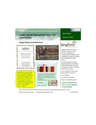 Supporting Local Business
Your business tag line here.
B u c a a n C o m m u n i t y H o u s e e - n e w s l e t t e r
If you would like more information about our programs and activities email us here or call:
Bucaan Community House 8 Bucaan Street Chigwell, TAS 03-6249-5363
Locally Owned Trade and Services in the
Chigwell Area
April Issue
Autumn 2013
Call us and find out
how we can add you
to our listing.
Langford Support Services is a
leading community service
provider, specialising in
community based integration and
rehabilitation programs for people
with disabilities and mental
illness.
We provide support to people
disadvantaged by mental illness,
intellectual disability or specific
circumstances so they can live life
with their community.
If you would like to know more,
please feel free to call us on
03 62 289099
or check out our website
http://www.langford.org.au/
Subscribe to our newsletter
to get our monthly remind-
ers of activities, notifications
about our upcoming events,
community news and more.
Please make sure that the
email address you provide is
correct. Our newsletters will
be sent to this address.
Click >>>here<<<
Lorraine Lea Linen offers beautiful, quality
linen for every room in your home. If you
would like to see the fantastic range that
Loraine Lea has to offer contact your local
Independent
Consultant Kim Nemec
Ph: 62497332
Mobile: 0402805863
 