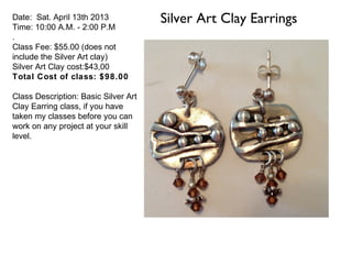 Date: Sat. April 13th 2013
Time: 10:00 A.M. - 2:00 P.M
                                      Silver Art Clay Earrings
.
Class Fee: $55.00 (does not
include the Silver Art clay)
Silver Art Clay cost:$43,00
Total Cost of class: $98.00

Class Description: Basic Silver Art
Clay Earring class, if you have
taken my classes before you can
work on any project at your skill
level.
 
