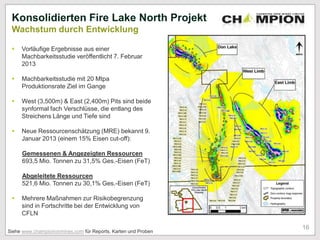  Vorläufige Ergebnisse aus einer
Machbarkeitsstudie veröffentlicht 7. Februar
2013
 Machbarkeitsstudie mit 20 Mtpa
Produktionsrate Ziel im Gange
 West (3,500m) & East (2,400m) Pits sind beide
synformal fach Verschlüsse, die entlang des
Streichens Länge und Tiefe sind
 Neue Ressourcenschätzung (MRE) bekannt 9.
Januar 2013 (einem 15% Eisen cut-off):
Gemessenen & Angezeigten Ressourcen
693,5 Mio. Tonnen zu 31,5% Ges.-Eisen (FeT)
Abgeleitete Ressourcen
521,6 Mio. Tonnen zu 30,1% Ges.-Eisen (FeT)
 Mehrere Maßnahmen zur Risikobegrenzung
sind in Fortschritte bei der Entwicklung von
CFLN
Konsolidierten Fire Lake North Projekt
Wachstum durch Entwicklung
16
Siehe www.champioironmines.com für Reports, Karten und Proben
 