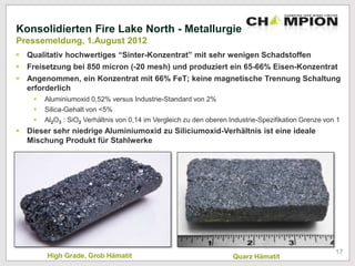High Grade, Grob Hämatit Quarz Hämatit
Konsolidierten Fire Lake North - Metallurgie
Pressemeldung, 1.August 2012
 Qualitativ hochwertiges “Sinter-Konzentrat” mit sehr wenigen Schadstoffen
 Freisetzung bei 850 micron (-20 mesh) und produziert ein 65-66% Eisen-Konzentrat
 Angenommen, ein Konzentrat mit 66% FeT; keine magnetische Trennung Schaltung
erforderlich
 Aluminiumoxid 0,52% versus Industrie-Standard von 2%
 Silica-Gehalt von <5%
 Al2O3 : SiO2 Verhältnis von 0,14 im Vergleich zu den oberen Industrie-Spezifikation Grenze von 1
 Dieser sehr niedrige Aluminiumoxid zu Siliciumoxid-Verhältnis ist eine ideale
Mischung Produkt für Stahlwerke
17
 