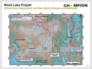 500
meters
Moiré Lake Projekt
Infrastruktur: Angrenzend und Bahn (8km), Strasse und Elektrizität
442 Mt @ 30.1% Ges.-Eisen;
Zone B: 285 Mt @ 30.1% Ges.-
Eisen
21
 