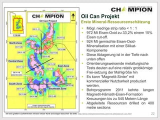 Oil Can Projekt
Erste Mineral-Ressourcenschätzung
 Mögl. niedrige strip ratio < 1 : 1
 972 Mt Eisen-Oxid zu 33,2% einem 15%
Eisen cut-off.
 924 Mt gemischte Eisen-Oxid-
Mineralisation mit einer Silikat-
Komponente
 Diese Ablagerung ist in der Tiefe nach
unten offen
 Orientierungsweisende metallurgische
Tests deuten auf eine relativ grobkörnige
Frei-setzung der Mahlgröße hin
 Es kann “Magnetit-Sinter” mit
kommerzieller Nutzbarkeit produziert
werden.
 Bohrprogramm 2011 kehrte langen
Magnetit-Hämatit-Eisen-Formation
Kreuzungen bis zu 545 Metern Länge
 Abgeleitete Ressourcen drilled on 400
metre sections
22Um eine größere ausführlichere Version dieser Karte anzuzeigen besuchen Sie bitte: http://www.championironmines.com/vns-site/page-oil_can.html
 