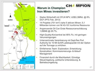 Warum in Champion
Iron Mines investieren?
 Starke Wirtschaft mit CFLN NPV, US$3.3MRd. @ 8%
DCF (PFS Feb. 2013)
 14 Projekte (751 km2) nahe 5 aktiven Minen; 5,1
Milliarden tonnen von NI 43-101 konforme Ressource
 Angrenzende Oil Can Erste Ressourcenschätzung
1,896Mt @ 28.7%.
 High-Quality-Konzentrat bei 66% Fe, mit geringen
Verunreinigungen
 Unterzeichnete Vereinbarung mit Sept-Îles Port
Authority für 10 Mt Schiff Ladekapazität mit der Option
auf die Tonnage zu erhöhen
 Ehrfahrenes Team: Exploration; Entwicklung;
Konstruktion; Kommissionierungs- & Ablauf-
Management
 Finanziert durch die Machbarkeit; Günstige
Steuerregelung, politische Unterstützung; &
Betriebsumgebung
27
 