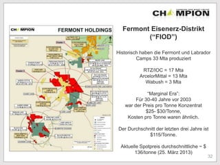 Fermont Eisenerz-Distrikt
(“FIOD”)
Historisch haben die Fermont und Labrador
Camps 33 Mta produziert
RTZ/IOC = 17 Mta
ArcelorMittal = 13 Mta
Wabush = 3 Mta
“Marginal Era”:
Für 30-40 Jahre vor 2003
war der Preis pro Tonne Konzentrat
$25- $30/Tonne,
Kosten pro Tonne waren ähnlich.
Der Durchschnitt der letzten drei Jahre ist
$115/Tonne.
Aktuelle Spotpreis durchschnittliche ~ $
136/tonne (25. März 2013)
32
 