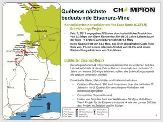 Québecs nächste
bedeutende Eisenerz-Mine
Konsolidierten Konsolidierten Fire Lake North (CCFLN)
Entwicklungs-Projekt
 Feb. 7, 2013 angegeben PFS eine durchschnittliche Produktion
von 9,3 Mtpy von Eisen Konzentrat für die 20 Jahre Lebensdauer
der Mine  Erste 5-Jahresdurchschnitt: 9,8 Mtpy
 Netto-Kapitalwert von $3,3 Mrd. bei einer abgezinsten Cash-Flow-
Rate von 8% mit einem internen Zinsfuß von 30.9% und einem
Rückzahlungs-Zeitraum von 3,4 Jahren
Etablierter Eisenerz-Bezirk
 Kanada produziert 44 mtpy Eisenerz-Konzentrat im südlichen Teil des
Labrador-Gürtels  diese Zahl sollte sich innerhalb der nächsten 10
Jahre um weitere 200 mtpy erhöhen, sollten alle Entwicklungsprojekte
wie geplant umgesetzt werden
 Entwickelte Gleis-, Elektrizitäts- und Hafen-Infrastruktur
- Québecs Plan Nord: $80 Mrd. Investment über die nächsten 25
Jahre im nördl. Quebec für verschiedene Vorhaben inkl.
Infrastrukturprojekten
- Competitive Stromtarife sind
- Hafen von Sept-Îles baut ein Weltklasse - 50 Mtpy Multi-User-
Werft Projekt für die Eisenerz-Industrie  wie der Januar 2013 ist
das Projekt im Zeitplan und im Budget
4
 