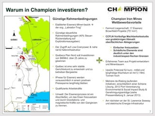 Warum in Champion investieren?
Günstige Rahmenbedingungen
 Etablierter Eisenerz-Minen-bezirk 
der sog. „Labrador-Trog“
 Günstige steuerliche
Rahmenbedingungen (40% Steuer-
Rückerstattung auf
Explorationsausgaben)
 Der Zugriff auf Low-Cost-power & nahe
rail & Hafeninfrastruktur
 Québecs Plan Nord soll Investitionen
von $80Mrd. über 25 Jahre zu
gewinnen
 Québec ist eine sehr stabile
Gerichtsstund zu entwickeln und zu
betreiben Bergwerke
 IPreise für Eisenerz werden
voraussichtlich in einem positiven
Preisspanne langfristig bleiben
 Qualifizierte Arbeitskräfte
 Umwelt: Der Eisenerzprozess ist ein
Abschleifen, um das Eisen freizusetzen
und durch Gravitations- und
magnetische Kräfte von den Gangerzen
zu trennen.
Champion Iron Mines
Wettbewerbsvorteile
 Fermont Liegenschaft: 17 Eisenerz
Brownfield-Projekte (751 km2)
 CCFLN Vorläufige Machbarkeitsstudie
von grobkörnigen Hämatit
oberflächlichen Ablagerungen
 Einfacher freizusetzen
 Schädliche Elemente sind
deutlich unter den
industriespezi-fischen Grenzen
 Erfahrenes Team aus Projekt-entwicklern
und Minenbauern
 Upside Potenzial für kurz-, mittel-und
langfristige Wachstum ist mit 5,1 Mrd.
Tonnen hoch
 Mehrere de-Risking laufenden
Initiativen, einschließlich einer Schiene
Lösung, 2012 Port Vereinbarung
Environmental & Social Impact Study &
Genehmigungsanträge (siehe
Pressemitteilung 9. Januar 2013)
 Am nächsten an der St. Lawrence Seaway
und elektrische Energie-Infrastruktur
7
 