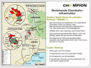 Bestehende Eisenbahn-
Infrastruktur
Quebec North Shore & Labrador
Railway (“QNS&L”) :
 Die Verbindung Konsolidierten Fire Lake North
PEA Base Case zum Bloom Lake
Bahnanschluss benötigt 94km Gleisstrecke –
inkl. Wendestrecken und Abstellgleisen.
 QNS&L führt nach Sept-Iles und Pointe Noire.
 Die Eisenbahngesellschaften Bloom Lake und
QNS&L gelten als gemeinsame Betreiber.
 Die allgemeinen Betreibergesellschaften
vergeben die Kapazitäten nach dem “first-come,
first serve”-Prinzip.
Cartier Railway
 Verbunden mit Port-Cartier
 Transporte Erz aus Fire Lake Mont Wright
 Im Privatbesitz von ArcelorMittal
 Innerhalb der Grenzen der Konsolidierten Fire
Lake North Liegenschaft.
9
 