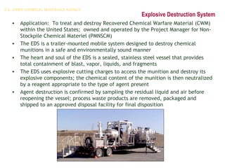 Explosive Destruction System
• Application: To treat and destroy Recovered Chemical Warfare Material (CWM)
within the United States; owned and operated by the Project Manager for Non-
Stockpile Chemical Materiel (PMNSCM)
• The EDS is a trailer-mounted mobile system designed to destroy chemical
munitions in a safe and environmentally sound manner
• The heart and soul of the EDS is a sealed, stainless steel vessel that provides
total containment of blast, vapor, liquids, and fragments
• The EDS uses explosive cutting charges to access the munition and destroy its
explosive components; the chemical content of the munition is then neutralized
by a reagent appropriate to the type of agent present
• Agent destruction is confirmed by sampling the residual liquid and air before
reopening the vessel; process waste products are removed, packaged and
shipped to an approved disposal facility for final disposition
 