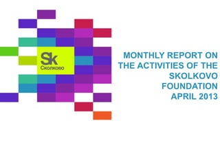 MONTHLY REPORT ON 
THE ACTIVITIES OF THE 
SKOLKOVO 
FOUNDATION 
APRIL 2013 
 