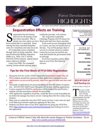 Force Development
                                                                           Highlights
VOLUME 3, ISSUE 4   APRIL 2013                       THE FORCE DEVELOPMENT NEWSLETTER FOR ALL AIR FORCE EMPLOYEES


          Sequestration Effects on Training                                                    AFMC Force Development




S
                                                                                                      4375 Chidlaw Road
          equestration has hit training           notified by provider, will continue.                      Room N208
                                                                                                       WPAFB, OH 45433
          hard, but not all training events           The Acquisition Leadership
          have been cancelled. Plan to            Challenge Program (ALCP) classes for
          attend your class unless you have       March and April have been cancelled.
been notified that it is cancelled. Some              In the event you are furloughed while
training has been cancelled altogether,           in a course, you may not attend class on
some for a timeframe and some not at all.         that day. You will be paid per diem if               SITES OF
    AF Leadership courses scheduled               you are in a formal school in-resident              INTEREST:
through April are being cancelled. Short-         course but you may not perform any                   Supervisor Resource
term Professional Military Education              work that benefits the government while                           Center
(PME) (e.g., SOS, CALT, NCOA,                     on furlough.
SNCOA) will be reduced - plan to attend               If you have questions, please direct                       ACQ Now

unless otherwise notified.                        them to your Force Development                       DAU Online Catalog
    Long-Term PME, Pre-command                    Advisor.
training, formal schools training, unless                                                                            ADLS

                                                                                                                ETMS Web
      Tips for the First Week of FY14 DAU Registration                                               My Development Plan
                                                                                                                   YoGrad
   During the first few weeks of DAU registration (registration begins May 16,
    2013) students should have patience as their application is being processed.
   Applications are processed by priority, supervisor approval date and class start            2013 AF Chief of
    date.                                                                                       Staff Reading List
   Thousands of applications are processed during the first few weeks of registra-
    tion. AFATO SAF/AQH Course Managers will be busy working applications.                    By General Mark A Welsh, III




                                                                                              T
   Courses required for DAWIA certification will be worked first and Priority 1                         his year’s CSAF
    students will take precedence initially for processing.                                              Reading List fea-
   ANY application, regardless of priority, could take up to a week in pending sta-                     tures writings,
    tus before the manager has time to review it during these first few weeks of reg-                    movies, music, art,
    istration.                                                                                and photography that high-
                                                                                              light our heritage and
   Open seats in a particular class does NOT mean you have a seat; seats are open            fighting spirit, as well as
    to all federal government employees applying for that class.                              encourage innovation and
   Students can check status of any DAU application by going into ACQ Now                    forward thinking. Take a
    DAU https://www.atrrs.army.mil/channels/acqnow/ and clicking on review/                   look at the list and find
                                                                                              something that grabs your
    edit application.                                                                         attention. Go to:
                                                                                              http://www.af.mil/specials/
                                                                                              csafreadinglist/index.html

    Listen to CMSAF James Cody talk about the recent changes in Tuition Assistance. Go to
                                        http://www.youtube.com/user/AFBlueTube


                                 Subscribe to ForceDevelopmentNewsletter@wpafb.af.mil
 