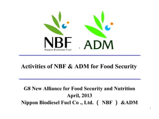.




Activities of NBF & ADM for Food Security


 G8 New Alliance for Food Security and Nutrition
                   April, 2013
Nippon Biodiesel Fuel Co ., Ltd. （ NBF ） &ADM
                                                   1
 