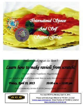 International Spouse
                                    And Self
                             Support Groups



                 Italian Cooking at its Best!!
Learn how to make ravioli from scratch!
                Our own Marta Napolitano-Higginbotham
 and Annalisa Ross will demonstrate how to make this delicious pasta dish.

 Friday, April 19, 2013                        10:00 a.m. – 12:00 pm
       Army Community Service P-4330 Conway Road, Fort Drum

                                       You must RSVP by Monday, April 15, 2013.

                                  Please call Krista Auger-Mitchell at 772-3241, or email
                            krista.l.auger.ctr@mail.mil. Diane Peebles at 772-6902 or email at
                                              diane.m.peebles2.ctr@mail.mil.
 