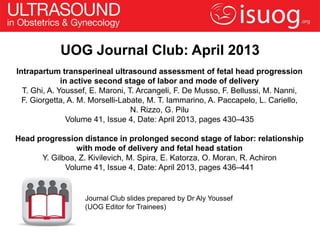 UOG Journal Club: April 2013
Intrapartum transperineal ultrasound assessment of fetal head progression
              in active second stage of labor and mode of delivery
  T. Ghi, A. Youssef, E. Maroni, T. Arcangeli, F. De Musso, F. Bellussi, M. Nanni,
  F. Giorgetta, A. M. Morselli-Labate, M. T. Iammarino, A. Paccapelo, L. Cariello,
                                  N. Rizzo, G. Pilu
                Volume 41, Issue 4, Date: April 2013, pages 430–435

Head progression distance in prolonged second stage of labor: relationship
                with mode of delivery and fetal head station
      Y. Gilboa, Z. Kivilevich, M. Spira, E. Katorza, O. Moran, R. Achiron
             Volume 41, Issue 4, Date: April 2013, pages 436–441


                   Journal Club slides prepared by Dr Aly Youssef
                   (UOG Editor for Trainees)
 