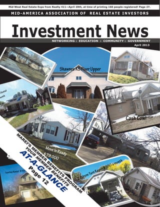 Mid-West Real Estate Expo from Realty 411—April 20th, at time of printing 160 people registered! Page 27.

 MID-AMERICA ASSOCIATION OF                                                         REAL ESTATE INVESTORS




  Investment News                                  NETWORKING : EDUCATION : COMMUNITY : GOVERNMENT
                                                                                                   April 2013




     M
       A
           R
               E
                   I’S
                         M
                          E
      Y




                              M
       O




                               B
         U
         A




                                   E
                         R




                                       R
           T
                          M




                                           B
            -A
                              E




                                               E
                               M




                    P                           N
                                B




                                                   E
                     a
                         -G
                                       E




                                                       FI
                          ge
                                           R




                                                         T
                                                          S
                                               B
                               L
                                                   E




                               12                             P
                                       A
                                                    N




                                                                  R
                                                       E




                                                                   O
                                           N
                                                        F




                                                                       G
                                                             IT




                                                                        R
                                                   C
                                                              S




                                                                            A
                                                                                M
                                                        E
 