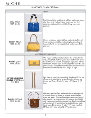 April 2013 Product Release
                                   PRIMA



                                   Bright cobalt blue pebble-grained faux leather demands
   NIYA - PRIMA                    attention—and the bright gold zipper and tiny rivet
   7607 $44.95                     accents are absolutely irresistible. Deep open front
                                   pockets.




                                   Woven embossed patterned faux leather in saffron yel-
  AMERY - PRIMA                    low is complemented by contrasting tan accents and
   7605 $44.95                     topped off with two oversized studs on the front. Side
                                   pockets.




                         ACCESSORIES/SPECIALTY BAGS
                                   This happy wallet perfectly matches the Amery, Amelia
                                   and Ames Shells. Saffron yellow faux leather with tan de-
  WALLET (yellow)                  tail and tiny rivet accents on appliqué logo plate. Interior
   9118 $29.95                     has ID slot, 12 card slots and two open bill pockets. Zip-
                                   pered change compartment on the back exterior. Secure
                                   snap closure. Dimensions: 7 ½” long x 4” high.




                                   Add class to your Interchangeable Handles with this pair
INTERCHANGEABLE
                                   of rope-style faux leather straps. Exactly matches our
HANDLE STRAPS (tan)
                                   Amelia and Amery Shells. ½” wide x ¾” high x 13 ½”
    9442 $8.95
                                   long.




                                   With sienna brown faux leather as silky-smooth as milk
                                   chocolate, Darcy is bound to be your go-to Hip Bag
                                   again and again. Roomy zippered compartment is com-
 DARCY - HIP BAG                   plemented by an open pocket of the same size. Bright
   9311 $34.95                     gold hardware gives Darcy extra shine. Bag is completely
                                   self-contained—it is not interchangeable like our tradi-
                                   tional bags. Dimensions: 8” tall x 7 ½” wide; handle is
                                   55” long x ½” wide with a 22 ¼” handle drop.



                                     3
 