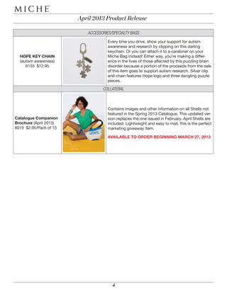 April 2013 Product Release

                                                                                                                                                                                                                                         ACCESSORIES/SPECIALTY BAGS
                                                                                                                                                                                                                                                   Every time you drive, show your support for autism
                                                                                                                                                                                                                                                   awareness and research by clipping on this darling
                                        2. Add a Shell
                                        express yourself with
                                        a Shell of your choice
                                                                                                                                                                                                                                                   keychain. Or you can attach it to a carabiner on your
                                                                 HOPE KEY CHAIN                                                                                                                                                                    Miche Bag instead! Either way, you’re making a differ-
a beautiful thing. Our unique magnetic
ag anytime you want without the bother of                        (autism awareness)                                                                                                                                                                ence in the lives of those affected by this puzzling brain
                                                                    6155 $12.95                                                                                                                                                                    disorder because a portion of the proceeds from the sale
asion and need, and with dozens of ever-
look that’s uniquely you.



                                                                                                                                                                                                                                                   of this item goes to support autism research. Silver clip
                                                                                                                                                                                                           about the possibilities
                                                                                                                                                                                                           Ask your Representative

                                                                                                                                                                                                           create a Miche business



                                                                                                                                                                                                                                                   and chain features Hope logo and three dangling puzzle
                                                                                                                                                                                                           can be yours when you
                                                                                                                                                                                                           NEW BEGINNINGS…

                                                                                                                                                                                                             your favorites free



                                                                                                                                                                                                                                                   pieces.
                                                                                                                                                                                                             a Miche Party and get
                                                                                                                                                                                                             HOST…

                                                                                                                                                                                                           color your world
                                                                                                                                                                                                           our new April styles and
                                                                                                                                                                                                           SHOP…




                                                                                                                                                                                                                                                COLLATERAL
                                                                                                                                                                                                         YOur MIcHE—YOur WaY

                                    4. Voila! Your style.
                                    Your way. One Bag.
                                                                                    REQUIRED
                                                                                    POSTAGE




                                                                                                                                                                                                                                                   Contains images and other information on all Shells not
           BRE
       5149 $14.95
                                     HOPE (script)
                                     5160 $18.95
                                                                                                                                                                                                                                                   featured in the Spring 2013 Catalogue. This updated ver-
                                                   Catalogue Companion                                                                                                                                                                             sion replaces the one issued in February. April Shells are
                                                                 for mailing here
                                                                  tab to secure




          RENI
       5161 $18.95
                                        TESS
                                     5125 $14.95   Brochure (April 2013)                                                                                                                                                                           included. Lightweight and easy to mail, this is the perfect
                                                                                                                  A portion of the proceeds from the sale of this
                                                                                                                  Show your support for autism awareness and
                                                                                                                  research by clipping on this darling keychain.




                                                   8019 $2.95/Pack of 15                                                                                                                                                                           marketing giveaway item.
                                                                                                                  item goes to support autism research.
                                                                                               AUTISM AWARENESS



                                                                                                                                                                    APRIL CATALOGUE COMPANION BROCHURE




        CAMILA                         MIKAH
                                                                                                                  $12.95 SKU 6155




      5132 $$18.95                  5127 $$14.95




                                                                                                                                                                                                                                                   AVAILABLE TO ORDER BEGINNING MARCH 27, 2013
                                                                                                                                                                    SKU #8019




5, US D613,062, US D637,810, US D636,988, US D637,399, US
-0001-0004, AU 2009100633, US 6,186,201, EU 001727306-




                                             	




                                                                                                                                                                                                                                                     4
 
