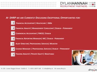 AT DHRP WE ARE CURRENTLY DISCUSSING EXCEPTIONAL OPPORTUNITIES FOR:
FINANCIAL ACCOUNTANT| HEALTHCARE | €60K
FINANCIAL ANALYST| MANAGEMENT CONSULTANT| DUBLIN – PERMANENT
COMMERCIAL ACCOUNTANT| FMCG| DUBLIN
FINANCIAL REPORTING MANAGER| MC| DUBLIN - PERMANENT
AUDIT DIRECTOR| PROFESSIONAL SERVICES| MUNSTER
CHANGE MANAGER | PROFESSIONAL SERVICES| DUBLIN – PERMANENT
TRADING ANALYST| PRIVATE EQUITY| NEGOTIABLE
A: 126 - Lower Baggot Street - Dublin 2 T: +353 1 6877 160 E: info@dhrp.ie W: www.dhrp.ie
 