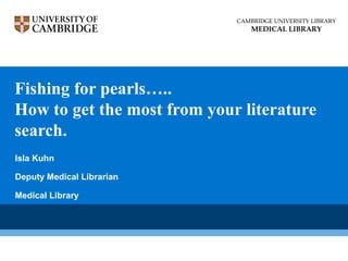 Fishing for pearls…..
How to get the most from your literature
search.
CAMBRIDGE UNIVERSITY LIBRARY
MEDICAL LIBRARY
Isla Kuhn
Deputy Medical Librarian
Medical Library
 