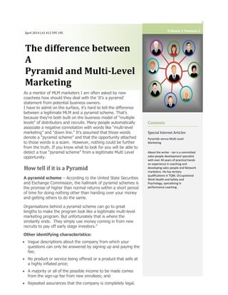 April 2014 | 61 412 595 195
The difference between
A
Pyramid and Multi-Level
Marketing
Other identifying characteristics:
 Vague descriptions about the company from which your
questions can only be answered by signing up and paying the
fee;
 No product or service being offered or a product that sells at
a highly inflated price;
 A majority or all of the possible income to be made comes
from the sign-up fee from new enrollees; and
 Repeated assurances that the company is completely legal.
Volume 1 Session 2
As a mentor of MLM marketers I am often asked by new
coachees how should they deal with the ‘It’s a pyramid’
statement from potential business owners.
I have to admit on the surface, it's hard to tell the difference
between a legitimate MLM and a pyramid scheme. That's
because they're both built on the business model of "multiple
levels" of distributors and recruits. Many people automatically
associate a negative connotation with words like “multi-level
marketing” and “down line.” It’s assumed that those words
denote a “pyramid scheme” and that the opportunity attached
to those words is a scam. However, nothing could be further
from the truth. If you know what to look for you will be able to
detect a true “pyramid scheme” from a legitimate Multi Level
opportunity.
How tell if it is a Pyramid
A pyramid scheme – According to the United State Securities
and Exchange Commission, the hallmark of pyramid schemes is
the promise of higher than normal returns within a short period
of time for doing nothing other than handing over your money
and getting others to do the same.
Organisations behind a pyramid scheme can go to great
lengths to make the program look like a legitimate multi-level
marketing program. But unfortunately that is where the
similarity ends. They simply use money coming in from new
recruits to pay off early stage investors.”
Contents
Special Interest Articles
Pyramids versus Multi Level
Marketing
About the writer - Ian is a committed
sales people development specialist
with over 40 years of practical hands
on experience in coaching and
developing sales people and Network
marketers. He has tertiary
qualifications in TQM, Occupational
Work Health and Safety and
Psychology, specialising in
performance coaching.
 