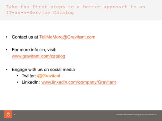 Take the first steps to a better approach to an
IT-as-a-Service Catalog
24
•  Contact us at www.gravitant.com/contact
•  For more info on, visit:
www.gravitant.com/catalog
•  Engage with us on social media
•  Twitter: @Gravitant
•  LinkedIn: www.linkedin.com/company/Gravitant
 