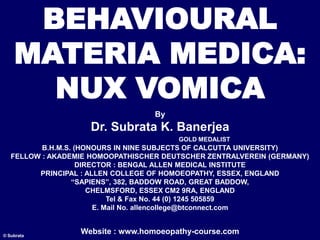 BEHAVIOURAL
MATERIA MEDICA:
NUX VOMICA
By
Dr. Subrata K. Banerjea
GOLD MEDALIST
B.H.M.S. (HONOURS IN NINE SUBJECTS OF CALCUTTA UNIVERSITY)
FELLOW : AKADEMIE HOMOOPATHISCHER DEUTSCHER ZENTRALVEREIN (GERMANY)
DIRECTOR : BENGAL ALLEN MEDICAL INSTITUTE
PRINCIPAL : ALLEN COLLEGE OF HOMOEOPATHY, ESSEX, ENGLAND
“SAPIENS”, 382, BADDOW ROAD, GREAT BADDOW,
CHELMSFORD, ESSEX CM2 9RA, ENGLAND
Tel & Fax No. 44 (0) 1245 505859
E. Mail No. allencollege@btconnect.com
Website : www.homoeopathy-course.com
© Subrata
 