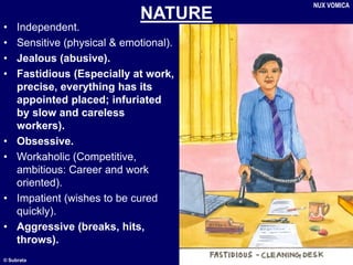 © Subrata
NATURE
• Independent.
• Sensitive (physical & emotional).
• Jealous (abusive).
• Fastidious (Especially at work,
precise, everything has its
appointed placed; infuriated
by slow and careless
workers).
• Obsessive.
• Workaholic (Competitive,
ambitious: Career and work
oriented).
• Impatient (wishes to be cured
quickly).
• Aggressive (breaks, hits,
throws).
NUX VOMICA
 