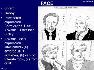 © Subrata
FACE
• Smart.
• Bossy.
• Intoxicated
expression.
Formication. Heat.
Anxious. Distressed.
Sickly.
• Anxious, facial
expression –
intoxicated:- (a)
ambitious 
achiever, (b) can not
tolerate fools, (c) from
drink.
NUX VOMICA
 