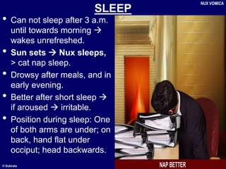 © Subrata
SLEEP
• Can not sleep after 3 a.m.
until towards morning 
wakes unrefreshed.
• Sun sets  Nux sleeps,
> cat nap sleep.
• Drowsy after meals, and in
early evening.
• Better after short sleep 
if aroused  irritable.
• Position during sleep: One
of both arms are under; on
back, hand flat under
occiput; head backwards.
NUX VOMICA
 