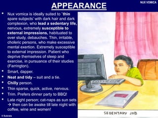 © Subrata
APPEARANCE
• Nux vomica is ideally suited to `thin
spare subjects’ with dark hair and dark
complexion, who lead a sedentary life,
nervous, extremely susceptible to
external impressions, habituated to
over study, debauches. Thin, irritable,
choleric persons, who make excessive
mental exertion. Extremely susceptible
to external impression. Patient who
deprive themselves of sleep and
exercise, in pursuance of their studies
(Farrington).
• Smart, dapper.
• Neat and tidy – suit and a tie.
• Chilly person.
• Thin sparse, quick, active, nervous.
• Trim. Prefers dinner party to BBQ!
• Late night person; cat-naps as sun sets
 then can be awake till late night with
coffee, wine and women!
NUX VOMICA
 