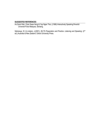 SUGGESTED REFERENCES
Ho Sook Wah, Chan Swee Heng & Yap Ngee Thai, ((1988) Interactively Speaking,Penerbit
Universiti Putra Malaysia, Serdang.
Sahanaya, W. & Lindeck, J.(2001). IELTS Preparation and Practice. Listening and Speaking. (2nd
ed.).Australia & New Zealand: Oxford University Press.
 