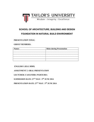 SCHOOL OF ARCHITECTURE, BUILDING AND DESIGN
FOUNDATION IN NATURAL BUILD ENVIRONMENT
PRESENTATION TITLE:
GROUP MEMBERS:
Names Roles during Presentation
ENGLISH 1 (ELG 30505)
ASSIGNMENT 2: ORAL PRESENTATION
LECTURER: CASSANDRA WIJESURIA
SUBMISSION DATE: 27TH
MAY / 3RD
JUNE 2014
PRESENTATION DATE: 27TH
MAY / 3RD
JUNE 2014
 