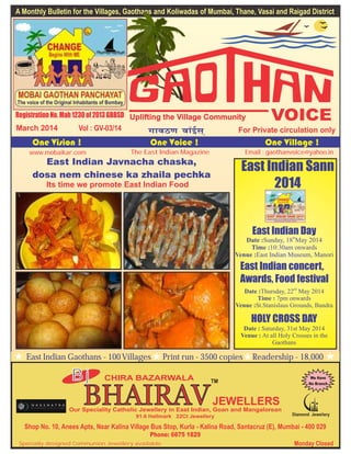 East Indian Javnacha chaska,
dosa nem chinese ka zhaila pechka
Its time we promote East Indian Food
East Indian Sann
2014
East Indian Dayth
Date :Sunday, 18 May 2014
Time :10:30am onwards
Venue :East Indian Museum, Manori
East Indian concert,
Awards, Food festival
nd
Date :Thursday, 22 May 2014
Time : 7pm onwards
Venue :St.Stanislaus Grounds, Bandra
HOLY CROSS DAY
Date : Saturday, 31st May 2014
Venue : At all Holy Crosses in the
Gaothans
March 2014 Vol : GV-03/14
The East Indian Magazinewww.mobaikar.com Email : gaothanvoice@yahoo.in
A Monthly Bulletin for the Villages, Gaothans and Koliwadas of Mumbai, Thane, Vasai and Raigad District
VOICEUplifting the Village Community
East Indian Gaothans - 100 Villages Print run - 3500 copies Readership - 18,000
Chrys 2014
BHAIRAVJEWELLERS
Our Speciality Catholic Jewellery in East Indian, Goan and Mangalorean
91.6 Hallmark 22Ct Jewellery
Monday Closed
CHIRA BAZARWALABj We Have
No Branch
Shop No. 10, Anees Apts, Near Kalina Village Bus Stop, Kurla - Kalina Road, Santacruz (E), Mumbai - 400 029
Phone: 6675 1829
Specially designed Communion Jewellery available
 