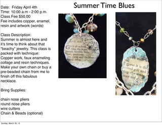 Summer Time BluesDate: Friday April 4th
Time: 10:00 a.m - 2:00 p.m.
Class Fee $50.00
Fee includes copper, enamel,
resin and artwork (words)
Class Description:
Summer is almost here and
it’s time to think about that
“beachy” jewelry. This class is
packed with technique:
Copper work, faux enameling
collage and resin techniques.
Make your own chain or buy a
pre-beaded chain from me to
ﬁnish off this fabulous
necklace.
Bring Supplies:
chain nose pliers
round nose pliers
wire cutters
Chain & Beads (optional)
Sunday, March 30, 14
 