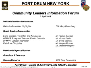 Fort Drum – Home of America’s Light Infantry Division
FORT DRUM NEW YORK
COL Gary Rosenberg/IMDR-ZA/ (315)-772-5501/ gary.a.rosenberg.mil@mail.mil 1 of 36
2 April 2014
Community Leaders Information Forum
2 April 2014
Welcome/Administrative Notes
Dates to Remember Highlights COL Gary Rosenberg
Guest Speaker/Presentation
Lyme Disease Prevention and Awareness Dr. Paul M. Faestel
DFMWR Spring and Summer Events Calendar Ms. Donna Orvis
DFMWR Outdoor Recreation Mr. Gene Spencer
Fort Drum Recycling Ms. Megan Klosner
Ms. Heather Wagner
Directorate/Agency Updates
Questions & Concerns
Closing Remarks COL Gary Rosenberg
 