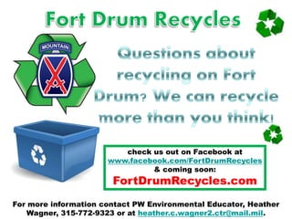 For more information contact PW Environmental Educator, Heather
Wagner, 315-772-9323 or at heather.c.wagner2.ctr@mail.mil.
check us out on Facebook at
www.facebook.com/FortDrumRecycles
& coming soon:
FortDrumRecycles.com
 