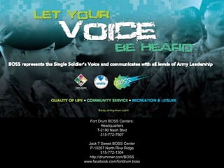 Fort Drum BOSS Centers:
Headquarters
T-2190 Nash Blvd
315-772-7807
Jack T Sweet BOSS Center
P-10207 North Riva Ridge
315-772-1304
http://drummwr.com/BOSS
www.facebook.com/fortdrum.boss
 