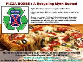 Myth: Pizza boxes cannot be recycled on Fort Drum.
False: Pizza boxes CAN be recycled on Fort Drum, at work or at
home!
How do you recycle Fort Drum’s favorite take out? Empty the
container. A bit of grease, a bit of cheese, a stray pepperoni—
those are all fine and that pizza box can go in any cardboard
recycling bin, just take out the slices.
PIZZA BOXES : A Recycling Myth Busted
Questions about recycling on Fort Drum, contact PW Environmental
Educator, Heather Wagner, 315-772-9323 or at
heather.c.wagner2.ctr@mail.mil
or check us out on Facebook at www.facebook.com/FortDrumRecycles.
 