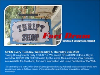 OPEN Every Tuesday, Wednesday & Thursday 9:30-2:00
Taking Consignments Daily 9:30-12:15. We accept DONATIONS 24hrs a Day in
our NEW DONATION SHED located by the stores Main entrance. (Tax Receipts
are available for donations) For more information visit us on Facebook or the Web.
The Thrift Shop is a 501(C)3 non-profit private organization charity that relies on donations and profits from
consignment sales to fulfill our mission of providing welfare grants to local organizations within our
community.
 