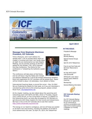 ICF Colorado Newsletter
April 2014
Message from Stephanie Wachman
President, ICF Colorado
Time is flying by, and I can't believe it's
already April. I am so excited about what our
chapter is involved with that I can hardly sleep
at night! As we mentioned at our last Chapter
Meeting, we are actively working on the final
details for the October 17th, 2014 Colorado
One Day Conference. The theme for this
conference is "Unleashing the Authentic Leader
Within."
The conference will take place at Red Rocks,
and we will have 2 big Key Notes and 4 break
out sessions followed by a not-to-be-missed networking reception.
Early bird registration for ICF members will be posted soon. Space
will be limited to about 110 attendees; more details to follow.
International Coaching Week is around the corner - May 19-25th!
We are finalizing the details for that week, so if you are interested in
volunteering some time to this amazing program, please contact
Reuel Hunt, rjhunt@earthlink.net.
At the chapter meeting, we also talked about the upcoming joint
networking event with ASTD and NSA, which is Thursday, August
21st, 6:00-8:30 pm, at The Living Room in Denver. In addition to
this networking event, we have also arranged for ICF Members to
get discounts with these chapters for their events and teleseminars.
We have a link on the ICF Colorado site to see their events:
http://www.icfcolorado.org/event-list
The energy on our board is contagious, and we will keep you posted
on all that's new and exciting, including the addition of at least 6
more teleseminars this year. On April 24, 2014, the Teleseminar
IN THIS ISSUE:
President's Message
April 2014
Monthly Meeting
Special Interest Groups
(SIGs)
April 24, 2014 Teleseminar
Free & Low Cost Tools and
Services: Resources to
Share
IN THE SPOTLIGHT:
Julie Somerville
ARTICLES: Learn about
specific topics related to
coaching
Membership
General Meeting Information
ICF Colorado Meetup
Groups
Our ICF Colorado Meetup
Groups are an opportunity
for our community to
continue conversations and
keep communications going
in-between our monthly
meetings.
 