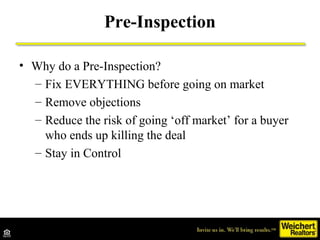 • Why do a Pre-Inspection?
– Fix EVERYTHING before going on market
– Remove objections
– Reduce the risk of going ‘off market’ for a buyer
who ends up killing the deal
– Stay in Control
Pre-Inspection
 
