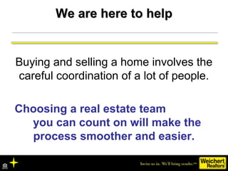 We are here to helpWe are here to help
Buying and selling a home involves the
careful coordination of a lot of people.
Choosing a real estate team
you can count on will make the
process smoother and easier.
 