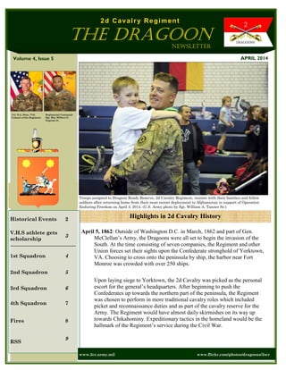 Volume 4, Issue 5
Regimental Command
Sgt. Maj. Wilbert E.
Engram Jr.
Historical Events 2
V.H.S athlete gets
scholarship
3
1st Squadron 4
2nd Squadron 5
3rd Squadron 6
4th Squadron 7
Fires 8
RSS
9
Highlights in 2d Cavalry History
APRIL 2014
www.2cr.army.mil www.flickr.com/photos/dragoons/2scr
April 5, 1862: Outside of Washington D.C. in March, 1862 and part of Gen.
McClellan’s Army, the Dragoons were all set to begin the invasion of the
South. At the time consisting of seven companies, the Regiment and other
Union forces set their sights upon the Confederate stronghold of Yorktown,
VA. Choosing to cross onto the peninsula by ship, the harbor near Fort
Monroe was crowded with over 250 ships.
Upon laying siege to Yorktown, the 2d Cavalry was picked as the personal
escort for the general’s headquarters. After beginning to push the
Confederates up towards the northern part of the peninsula, the Regiment
was chosen to perform in more traditional cavalry roles which included
picket and reconnaissance duties and as part of the cavalry reserve for the
Army. The Regiment would have almost daily skirmishes on its way up
towards Chikahominy. Expeditionary tactics in the homeland would be the
hallmark of the Regiment’s service during the Civil War.
Col D.A. Sims, 77th
Colonel of the Regiment
Newsletter
2d Cavalry Regiment
The Dragoon
Troops assigned to Dragoon Ready Reserve, 2d Cavalry Regiment, reunite with their families and fellow
soldiers after returning home from their most recent deployment to Afghanistan in support of Operation
Enduring Freedom on April 3, 2014. (U.S. Army photo by Sgt. William A. Tanner Sr.)
 