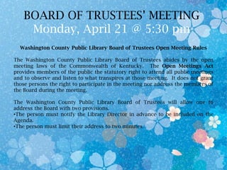 BOARD OF TRUSTEES’ MEETING
Monday, April 21 @ 5:30 pm
Washington County Public Library Board of Trustees Open Meeting Rules
The Washington County Public Library Board of Trustees abides by the open
meeting laws of the Commonwealth of Kentucky. The Open Meetings Act
provides members of the public the statutory right to attend all public meetings
and to observe and listen to what transpires at those meeting. It does not grant
those persons the right to participate in the meeting nor address the members of
the Board during the meeting.
The Washington County Public Library Board of Trustees will allow one to
address the Board with two provisions.
•The person must notify the Library Director in advance to be included on the
Agenda.
•The person must limit their address to two minutes.
 