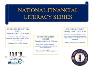 NATIONAL FINANCIAL
LITERACY SERIES
NATIONAL FINANCIAL
LITERACY SERIES
SUCCESSFUL BUDGET IN 4
STEPS
Thursday, April 17 @ 5:30 pm
Jennifer Doom, KY. Dept. of Financial
Institutions, helps you set a budget and stick
to it the easy way.
Please call 336-7655 to register.
10 TIPS FOR BETTER
CREDIT
Thursday, April 24 @ 5:30 pm
Learn how to turn your credit into a
positive with Jennifer Doom, KY. Dept. of
Financial Institutions.
Please call 336-7655 to register.
PAY YOURSELF FIRST
Monday, April 28 @ 5:30 pm
Everyone wants to get what they deserve.
Learn how to get the money you are owed
with Jennifer Doom, KY. Dept. of Financial
Institutions.
Please call 336-7655 to register.
 