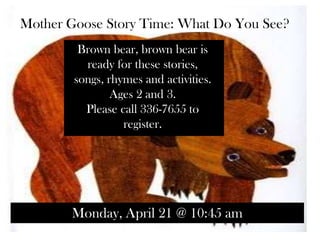 Mother Goose Story Time: What Do You See?
Brown bear, brown bear is
ready for these stories,
songs, rhymes and activities.
Ages 2 and 3.
Please call 336-7655 to
register.
Monday, April 21 @ 10:45 am
 