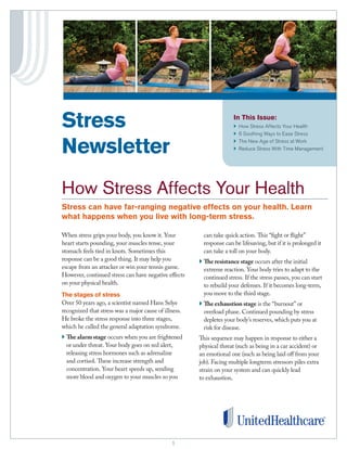 11
In This Issue:
}	How Stress Affects Your Health
}	6 Soothing Ways to Ease Stress
}	 The New Age of Stress at Work
}	Reduce Stress With Time Management
When stress grips your body, you know it. Your
heart starts pounding, your muscles tense, your
stomach feels tied in knots. Sometimes this
response can be a good thing. It may help you
escape from an attacker or win your tennis game.
However, continued stress can have negative effects
on your physical health.
The stages of stress
Over 50 years ago, a scientist named Hans Selye
recognized that stress was a major cause of illness.
He broke the stress response into three stages,
which he called the general adaptation syndrome.
} The alarm stage occurs when you are frightened
or under threat. Your body goes on red alert,
releasing stress hormones such as adrenaline
and cortisol. These increase strength and
concentration. Your heart speeds up, sending
more blood and oxygen to your muscles so you
can take quick action. This “fight or flight”
response can be lifesaving, but if it is prolonged it
can take a toll on your body.
} The resistance stage occurs after the initial
extreme reaction. Your body tries to adapt to the
continued stress. If the stress passes, you can start
to rebuild your defenses. If it becomes long-term,
you move to the third stage.
} The exhaustion stage is the “burnout” or
overload phase. Continued pounding by stress
depletes your body’s reserves, which puts you at
risk for disease.
This sequence may happen in response to either a
physical threat (such as being in a car accident) or
an emotional one (such as being laid off from your
job). Facing multiple longterm stressors piles extra
strain on your system and can quickly lead
to exhaustion.
Stress
Newsletter
	
How Stress Affects Your Health
Stress can have far-ranging negative effects on your health. Learn
what happens when you live with long-term stress.
 