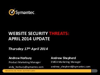 Andrew Horbury
Product Marketing Manager
andy_horbury@symantec.com
Andrew Shepherd
EMEA Marketing Manager
andrew_shepherd@symantec.com
WEBSITE SECURITY THREATS:
APRIL 2014 UPDATE
Thursday 17th April 2014
Website Security Threats: April 2014 Update
 