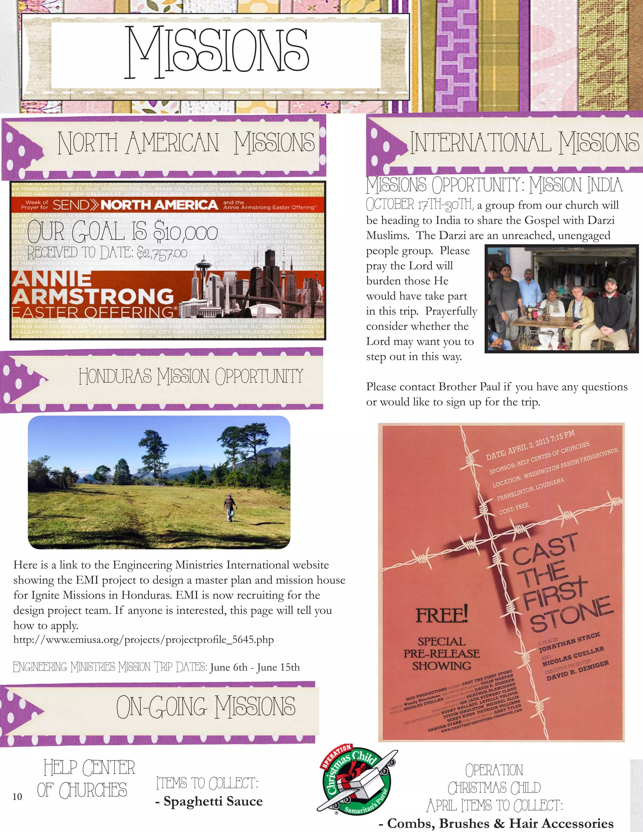 10
       
Operation
Christmas Child
April Items to Collect:
- Combs, Brushes & Hair Accessories
Missions
Our Goal is $10,000
Received to Date: $2,757.00
Missions Opportunity: Mission India
October 17th-30th, a group from our church will
be heading to India to share the Gospel with Darzi
Muslims. The Darzi are an unreached, unengaged
people group. Please
pray the Lord will
burden those He
would have take part
in this trip. Prayerfully
consider whether the
Lord may want you to
step out in this way.
Please contact Brother Paul if you have any questions
or would like to sign up for the trip.
    Help Center
of Churches Items to Collect:
- Spaghetti Sauce
International MissionsNorth American Missions
Here is a link to the Engineering Ministries International website
showing the EMI project to design a master plan and mission house
for Ignite Missions in Honduras. EMI is now recruiting for the
design project team. If anyone is interested, this page will tell you
how to apply.
http://www.emiusa.org/projects/projectprofile_5645.php
Engineering Ministries Mission Trip Dates: June 6th - June 15th
Honduras Mission Opportunity
On-Going Missions
 