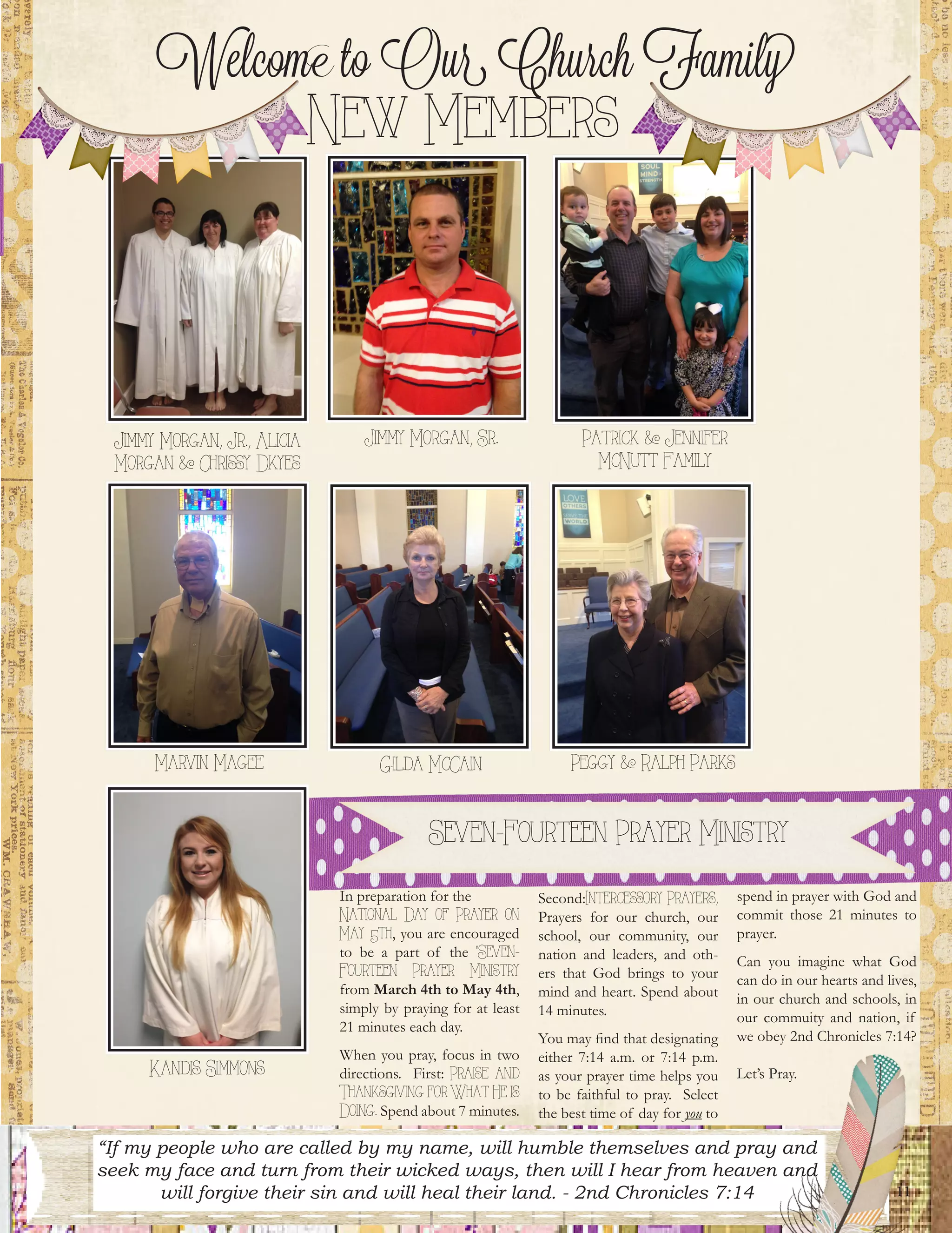 11
Jimmy Morgan, Jr., Alicia
Morgan & Chrissy Dkyes
Seven-Fourteen Prayer Ministry
In preparation for the
National Day of Prayer on
May 5th, you are encouraged
to be a part of the “Seven-
Fourteen Prayer Ministry
from March 4th to May 4th,
simply by praying for at least
21 minutes each day.
When you pray, focus in two
directions. First: Praise and
Thanksgiving for What He is
Doing. Spend about 7 minutes.
Second:Intercessory Prayers,
Prayers for our church, our
school, our community, our
nation and leaders, and oth-
ers that God brings to your
mind and heart. Spend about
14 minutes.
You may find that designating
either 7:14 a.m. or 7:14 p.m.
as your prayer time helps you
to be faithful to pray. Select
the best time of day for you to
spend in prayer with God and
commit those 21 minutes to
prayer.
Can you imagine what God
can do in our hearts and lives,
in our church and schools, in
our commuity and nation, if
we obey 2nd Chronicles 7:14?
Let’s Pray.
“If my people who are called by my name, will humble themselves and pray and
seek my face and turn from their wicked ways, then will I hear from heaven and
will forgive their sin and will heal their land. - 2nd Chronicles 7:14
Jimmy Morgan, Sr. Patrick & Jennifer
McNutt Family
Marvin Magee Gilda McCain Peggy & Ralph Parks
Kandis Simmons
Welcome to Our Church Family
New Members
 