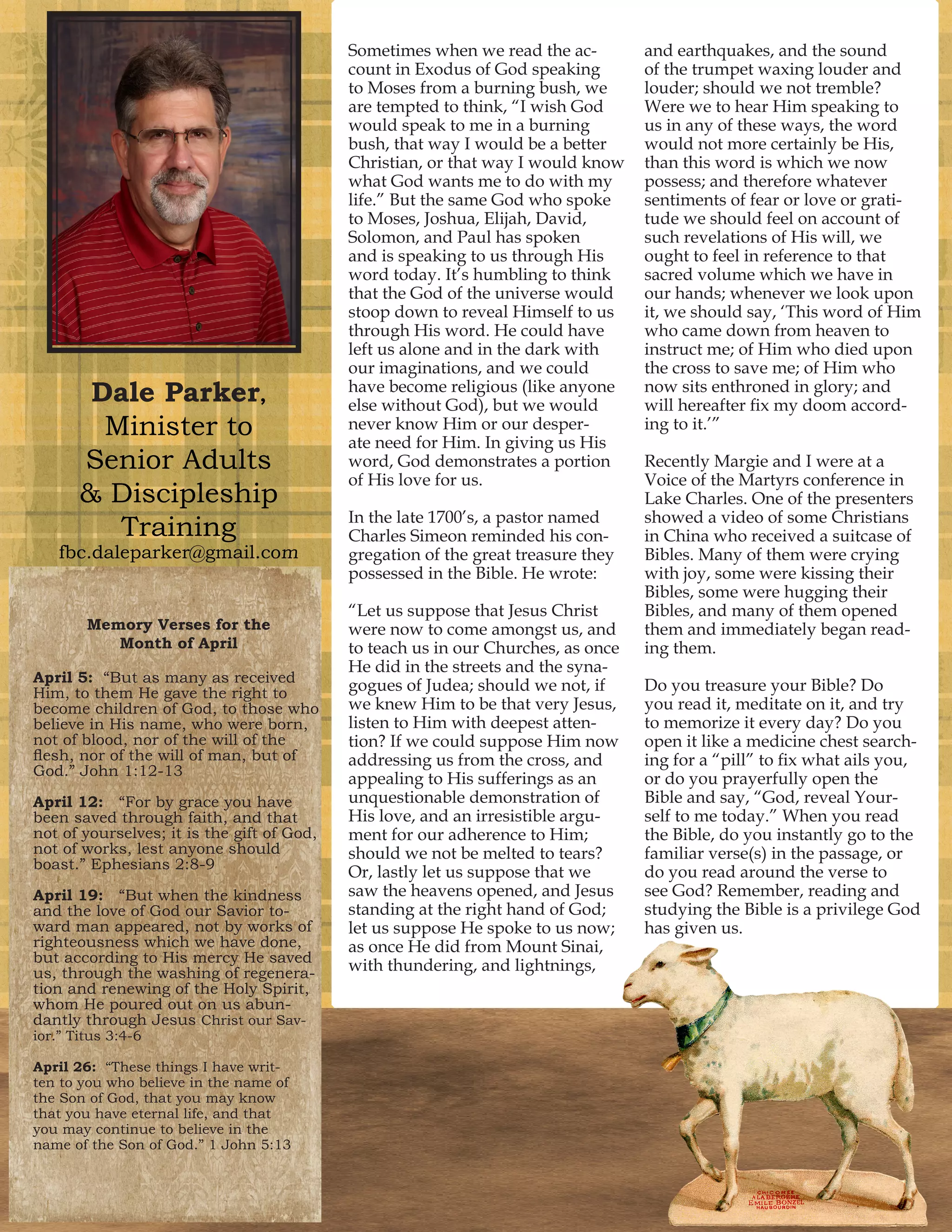 Dale Parker,
Minister to
Senior Adults
& Discipleship
Training
fbc.daleparker@gmail.com
Sometimes when we read the ac-
count in Exodus of God speaking
to Moses from a burning bush, we
are tempted to think, “I wish God
would speak to me in a burning
bush, that way I would be a better
Christian, or that way I would know
what God wants me to do with my
life.” But the same God who spoke
to Moses, Joshua, Elijah, David,
Solomon, and Paul has spoken
and is speaking to us through His
word today. It’s humbling to think
that the God of the universe would
stoop down to reveal Himself to us
through His word. He could have
left us alone and in the dark with
our imaginations, and we could
have become religious (like anyone
else without God), but we would
never know Him or our desper-
ate need for Him. In giving us His
word, God demonstrates a portion
of His love for us.
In the late 1700’s, a pastor named
Charles Simeon reminded his con-
gregation of the great treasure they
possessed in the Bible. He wrote:
“Let us suppose that Jesus Christ
were now to come amongst us, and
to teach us in our Churches, as once
He did in the streets and the syna-
gogues of Judea; should we not, if
we knew Him to be that very Jesus,
listen to Him with deepest atten-
tion? If we could suppose Him now
addressing us from the cross, and
appealing to His sufferings as an
unquestionable demonstration of
His love, and an irresistible argu-
ment for our adherence to Him;
should we not be melted to tears?
Or, lastly let us suppose that we
saw the heavens opened, and Jesus
standing at the right hand of God;
let us suppose He spoke to us now;
as once He did from Mount Sinai,
with thundering, and lightnings,
and earthquakes, and the sound
of the trumpet waxing louder and
louder; should we not tremble?
Were we to hear Him speaking to
us in any of these ways, the word
would not more certainly be His,
than this word is which we now
possess; and therefore whatever
sentiments of fear or love or grati-
tude we should feel on account of
such revelations of His will, we
ought to feel in reference to that
sacred volume which we have in
our hands; whenever we look upon
it, we should say, ‘This word of Him
who came down from heaven to
instruct me; of Him who died upon
the cross to save me; of Him who
now sits enthroned in glory; and
will hereafter fix my doom accord-
ing to it.’”
Recently Margie and I were at a
Voice of the Martyrs conference in
Lake Charles. One of the presenters
showed a video of some Christians
in China who received a suitcase of
Bibles. Many of them were crying
with joy, some were kissing their
Bibles, some were hugging their
Bibles, and many of them opened
them and immediately began read-
ing them.
Do you treasure your Bible? Do
you read it, meditate on it, and try
to memorize it every day? Do you
open it like a medicine chest search-
ing for a “pill” to fix what ails you,
or do you prayerfully open the
Bible and say, “God, reveal Your-
self to me today.” When you read
the Bible, do you instantly go to the
familiar verse(s) in the passage, or
do you read around the verse to
see God? Remember, reading and
studying the Bible is a privilege God
has given us.
Memory Verses for the
Month of April
April 5: “But as many as received
Him, to them He gave the right to
become children of God, to those who
believe in His name, who were born,
not of blood, nor of the will of the
flesh, nor of the will of man, but of
God.” John 1:12-13
April 12: “For by grace you have
been saved through faith, and that
not of yourselves; it is the gift of God,
not of works, lest anyone should
boast.” Ephesians 2:8-9
April 19: “But when the kindness
and the love of God our Savior to-
ward man appeared, not by works of
righteousness which we have done,
but according to His mercy He saved
us, through the washing of regenera-
tion and renewing of the Holy Spirit,
whom He poured out on us abun-
dantly through Jesus Christ our Sav-
ior.” Titus 3:4-6
April 26: “These things I have writ-
ten to you who believe in the name of
the Son of God, that you may know
that you have eternal life, and that
you may continue to believe in the
name of the Son of God.” 1 John 5:13
 